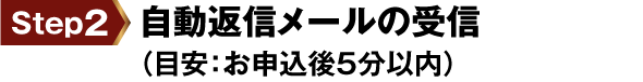 step2 自動返信メールの受信（目安：お申込後5分以内）