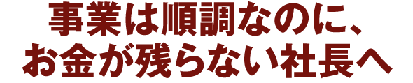 事業は順調なのに、お金が残らない社長へ