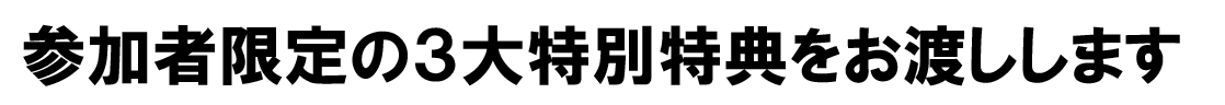 参加者限定の3大特別特典をお渡しします