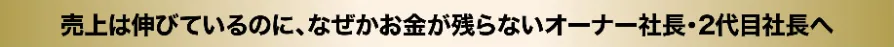 売上は伸びているのに、なぜかお金が残らないオーナー社長・2代目社長へ