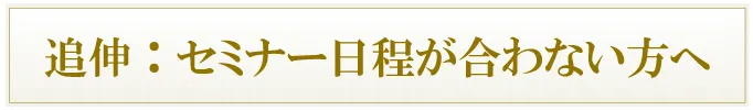 追伸:セミナー日程が合わない方へ